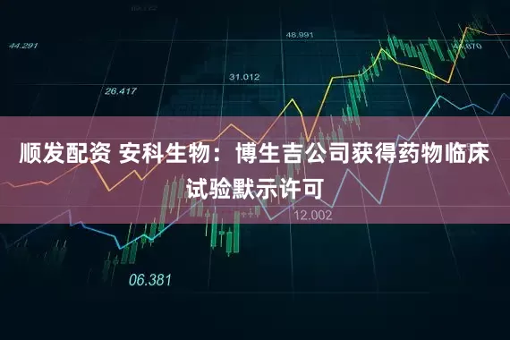 顺发配资 安科生物：博生吉公司获得药物临床试验默示许可