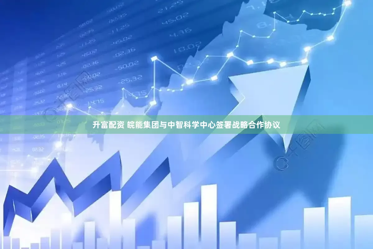 升富配资 皖能集团与中智科学中心签署战略合作协议