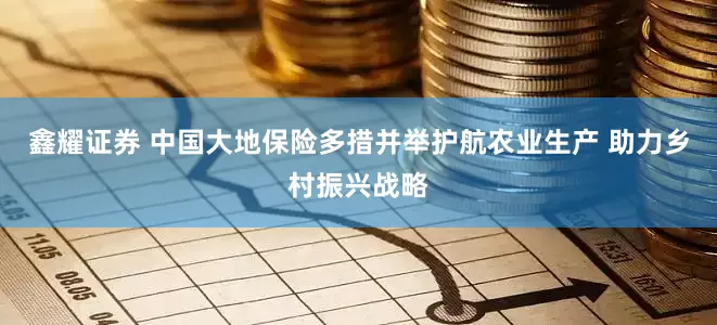 鑫耀证券 中国大地保险多措并举护航农业生产 助力乡村振兴战略