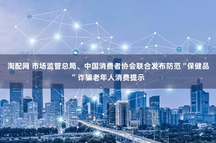 淘配网 市场监管总局、中国消费者协会联合发布防范“保健品”诈骗老年人消费提示