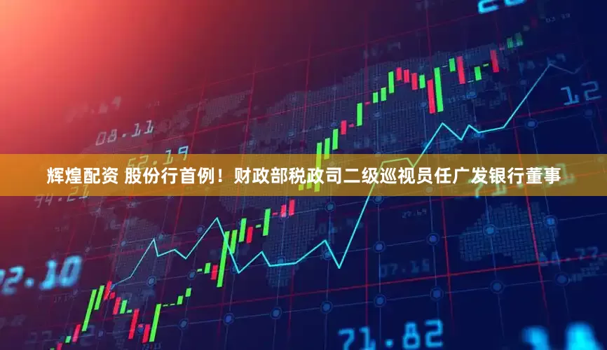 辉煌配资 股份行首例！财政部税政司二级巡视员任广发银行董事