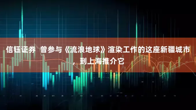 信钰证券  曾参与《流浪地球》渲染工作的这座新疆城市，到上海推介它