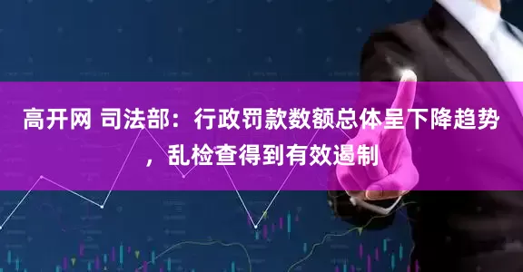 高开网 司法部：行政罚款数额总体呈下降趋势，乱检查得到有效遏制