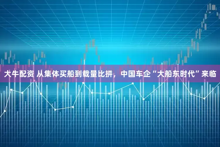 大牛配资 从集体买船到载量比拼，中国车企“大船东时代”来临