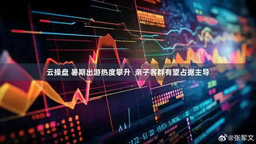 云操盘 暑期出游热度攀升  亲子客群有望占据主导