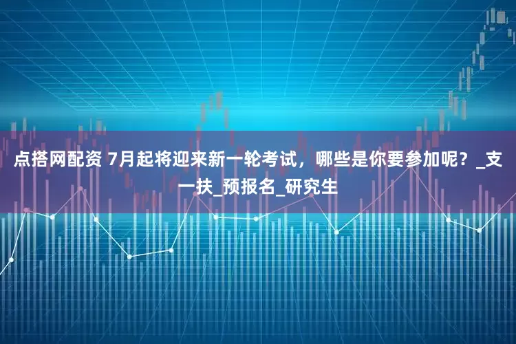 点搭网配资 7月起将迎来新一轮考试，哪些是你要参加呢？_支一扶_预报名_研究生
