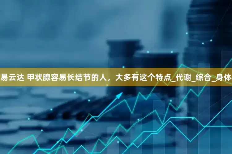 易云达 甲状腺容易长结节的人，大多有这个特点_代谢_综合_身体