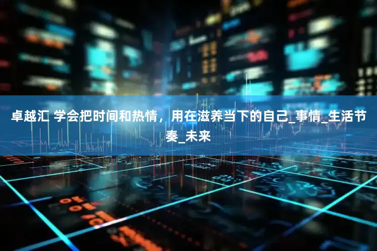 卓越汇 学会把时间和热情，用在滋养当下的自己_事情_生活节奏_未来