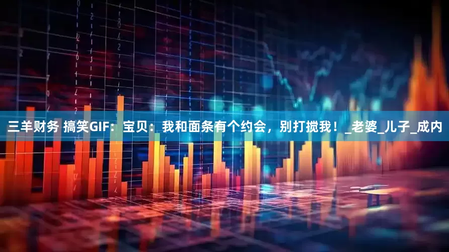 三羊财务 搞笑GIF：宝贝：我和面条有个约会，别打搅我！_老婆_儿子_成内