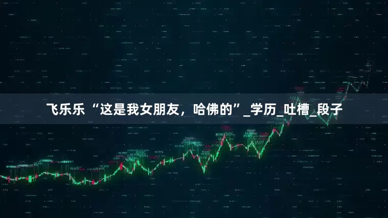 飞乐乐 “这是我女朋友，哈佛的”_学历_吐槽_段子
