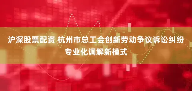 沪深股票配资 杭州市总工会创新劳动争议诉讼纠纷专业化调解新模式