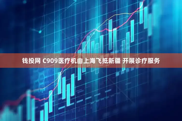 钱投网 C909医疗机由上海飞抵新疆 开展诊疗服务