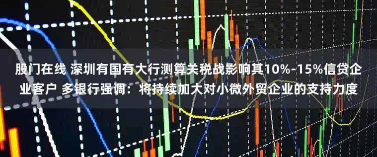 股门在线 深圳有国有大行测算关税战影响其10%-15%信贷企业客户 多银行强调：将持续加大对小微外贸企业的支持力度