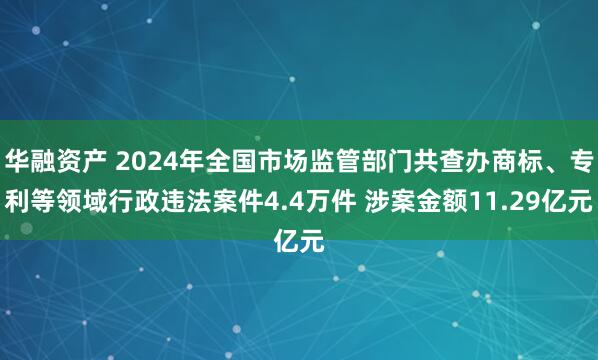 华融资产 2024年全国市场监管部门共查办商标、专利等领域行政违法案件4.4万件 涉案金额11.29亿元