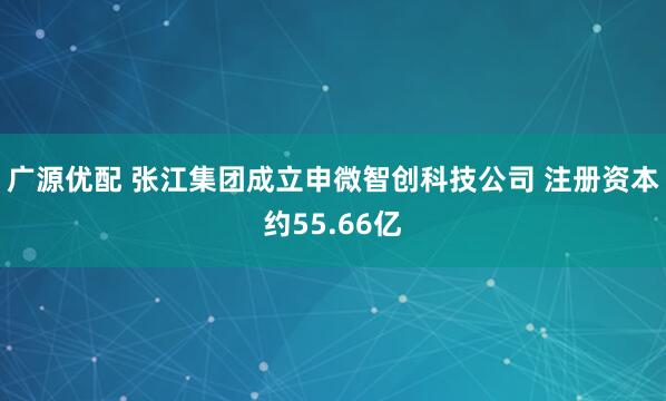 广源优配 张江集团成立申微智创科技公司 注册资本约55.66亿