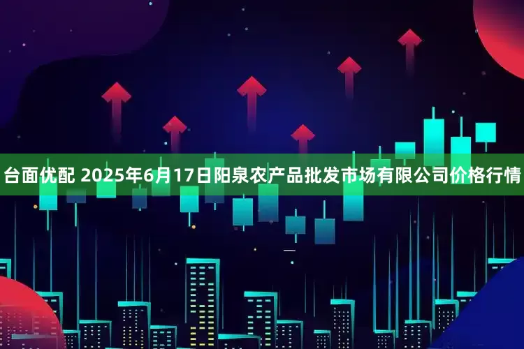 台面优配 2025年6月17日阳泉农产品批发市场有限公司价格行情