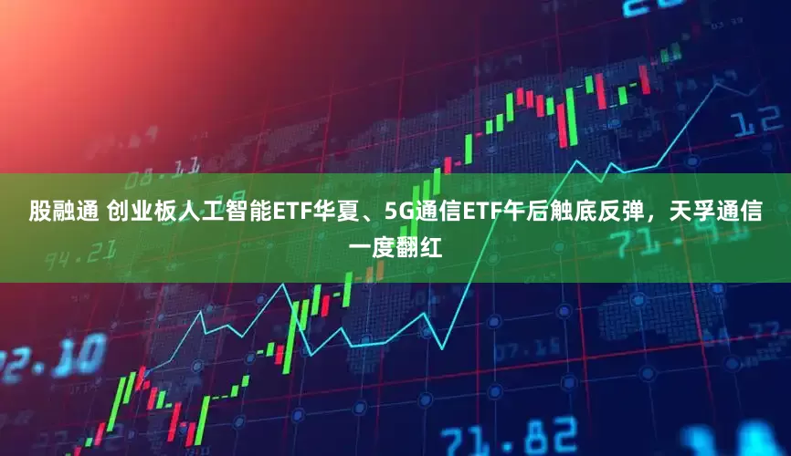 股融通 创业板人工智能ETF华夏、5G通信ETF午后触底反弹，天孚通信一度翻红