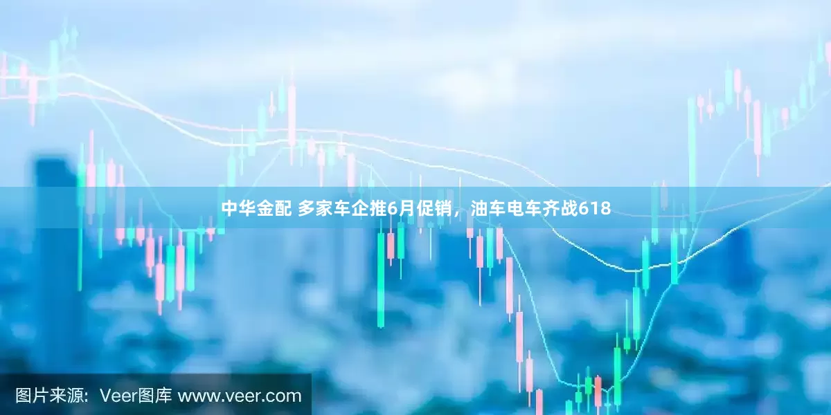 中华金配 多家车企推6月促销，油车电车齐战618