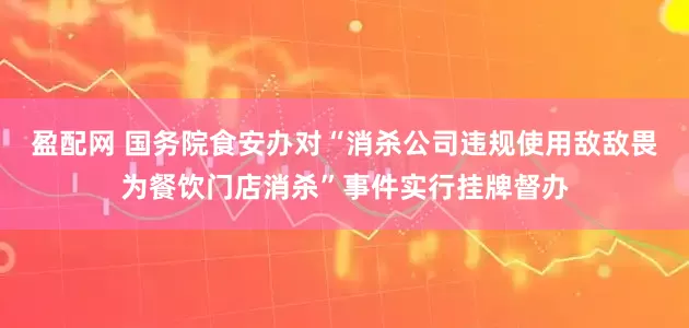 盈配网 国务院食安办对“消杀公司违规使用敌敌畏为餐饮门店消杀”事件实行挂牌督办