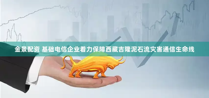 金景配资 基础电信企业着力保障西藏吉隆泥石流灾害通信生命线